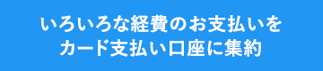 いろいろな経費のお支払いをカード支払い口座に集約