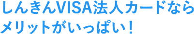 しんきんVISA法人カードなら メリットがいっぱい！