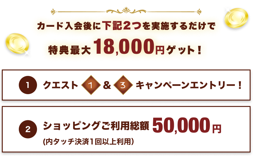 カード入会後に下記2つを実施するだけで特典最大18,000円ゲット!:①クエスト1&3キャンペーンエントリー②ショッピングご利用総額50,000円