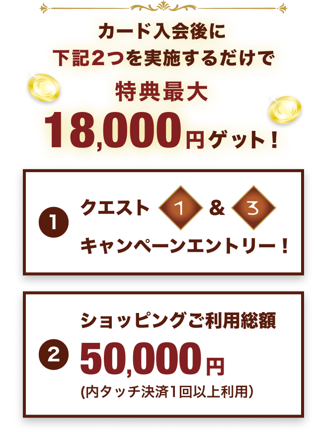 カード入会後に下記2つを実施するだけで特典最大18,000円ゲット!:①クエスト1&3キャンペーンエントリー②ショッピングご利用総額50,000円